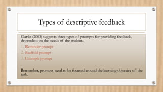 Types of descriptive feedback
Clarke (2003) suggests three types of prompts for providing feedback,
dependent on the needs of the student:
1. Reminder prompt
2. Scaffold prompt
3. Example prompt
Remember, prompts need to be focused around the learning objective of the
task.
 