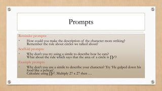 Prompts
Reminder prompts:
• How could you make the description of the character more striking?
Remember the rule about circles we talked about?
Scaffold prompts:
• Why don’t you try using a simile to describe how he eats?
What about the rule which says that the area of a circle is ∏r²?
Example prompts:
• Why don’t you use a simile to describe your character? Try ‘He gulped down his
food like a pelican’.
Calculate using ∏r². Multiply 27 x 27 then …
 