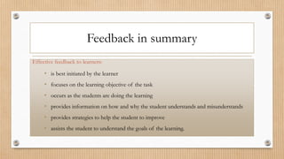 Feedback in summary
Effective feedback to learners:
• is best initiated by the learner
• focuses on the learning objective of the task
• occurs as the students are doing the learning
• provides information on how and why the student understands and misunderstands
• provides strategies to help the student to improve
• assists the student to understand the goals of the learning.
 