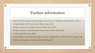 Further information
• Inside the Black Box, Raising Standards Through Classroom Assessment (Paul Black and Dylan Wiliam, 1998)
• Enriching Feedback in the Primary Classroom (Shirley Clarke, 2003)
• Formative Assessment in the Secondary Classroom (Shirley Clarke, 2005)
• Formative Assessment in Action: Weaving the Elements Together (Shirley Clarke, 2005)
• Visible Learning (John Hattie, 2009)
• Teacher Feedback to Young Children in Formative Assessment: A Typology (Pat Tunstall and Caroline Gripps, 1996)
• Assessment and Learning in the Secondary School (Ted Wragg, 2001)
 