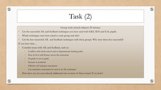 Task (2)
Group work (mixed subjects) 20 minutes
• List the successful AfL and feedback techniques you have used with G&T, SEN and EAL pupils.
• Which techniques were best suited to each group and why?
• List the less successful AfL and feedback techniques with these groups. Why were these less successful?
If you have time…
• Consider issues with AfL and feedback, such as:
• Conflicts with whole-school and/or departmental marking policy
• How its fit in with literacy across the curriculum
• To grade or not to grade
• Increase in workload
• Effective self and peer assessment
• Can summative assessment be used as an AfL technique?
• How have you (or your school) addressed one or more of these issues? If so, how?
 