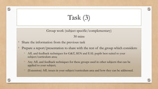 Task (3)
Group work (subject specific/complementary)
30 mins
• Share the information from the previous task
• Prepare a report/presentation to share with the rest of the group which considers:
• AfL and feedback techniques for G&T, SEN and EAL pupils best suited to your
subject/curriculum area;
• Any AfL and feedback techniques for these groups used in other subjects that can be
applied to your subject;
• (Extension) AfL issues in your subject/curriculum area and how they can be addressed.
 