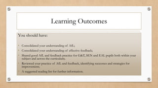 Learning Outcomes
You should have:
• Consolidated your understanding of AfL;
• Consolidated your understanding of effective feedback;
• Shared good AfL and feedback practice for G&T, SEN and EAL pupils both within your
subject and across the curriculum;
• Reviewed your practice of AfL and feedback, identifying successes and strategies for
improvement;
• A suggested reading list for further information.
 
