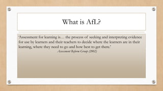 What is AfL?
‘Assessment for learning is… the process of seeking and interpreting evidence
for use by learners and their teachers to decide where the learners are in their
learning, where they need to go and how best to get there.’
Assessment Reform Group (2002)
 