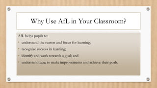 Why Use AfL in Your Classroom?
AfL helps pupils to:
• understand the reason and focus for learning;
• recognise success in learning;
• identify and work towards a goal; and
• understand how to make improvements and achieve their goals.
 