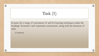 Task (1)
In pairs, list a range of assessment of and for learning techniques under the
headings ‘formative’ and ‘summative assessment’, along with the function of
each.
(5 minutes)
 