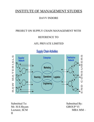 INSTITUTE OF MANAGEMENT STUDIES
                   DAVV INDORE



   PROJECT ON SUPPLY CHAIN MANAGEMENT WITH

                  REFERENCE TO

                AFL PRIVATE LIMITED




Submitted To:                         Submitted By:
Mr. H.S.Shyam                         GROUP VI
Lecturer, SCM                             MBA MM –
II
 