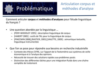 Comment articuler corpus et méthodes d’analyses pour l’étude linguistique du français ? Une question abordée par la linguistique …[PERY-WOODLEY 1995] : description linguistique de corpus[HABERT 2005] : outils de TAL pour la linguistique de corpus[PINCEMIN 2008],[RASTIER, 2001],[VALETTE, 2009] : sémantique textuelle, linguistique instrumentéeQue l’on se pose pour répondre aux besoins en recherche industrielleContexte des thèses CIFRE, sur l’apport de la Textométrie aux systèmes de veille économique et à l’analyse des opinionsNécessité de trouver des solutions rapides aux problèmes posésDistinction des différentes tâches pour une intégration fluide dans une chaîne complète de traitementProblématiqueArticulation corpus et méthodes d’analyse1