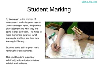 Back to AFL Tools



                      Student Marking
By taking part in the process of
assessment, students gain a deeper
understanding of topics, the process
of assessment and what they are
doing in their own work. This helps to
make them more aware of „what
learning is‟ and thus see their own
learning in this way.

Students could self- or peer- mark
homework or assessments.

This could be done in pairs or
individually with a student-made or
„official‟ mark-scheme.
 