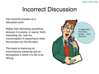 Back to AFL Tools



               Incorrect Discussion
Use incorrect answers as a
discussion point.

Rather then dismissing something         I‟m glad that‟s
because it is wrong, or saying „that‟s   the wrong
                                         answer… let‟s
interesting‟ etc. Use the                discuss it
misconception in reasoning to draw
the process out into the open.

This leads to improving on
misconceived reasoning and an
atmosphere in which it is OK to be
Wrong.
 