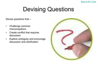 Back to AFL Tools



               Devising Questions
Devise questions that –

•   Challenge common
    misconceptions
•   Create conflict that requires
    discussion
•   Explore ambiguity and encourage
    discussion and clarification
 