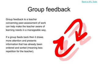 Back to AFL Tools



                    Group feedback
Group feedback to a teacher
concerning peer-assessment of work
can help make the teacher aware of
learning needs in a manageable way.

If a group feeds back then it draws
more attention and presents
information that has already been
ordered and sorted (meaning less
repetition for the teacher).
 