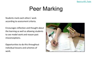 Back to AFL Tools



                         Peer Marking
Students mark each others‟ work
according to assessment criteria.

Encourages reflection and thought about
the learning as well as allowing students
to see model work and reason past
misconceptions.

Opportunities to do this throughout
individual lessons and schemes of
work.
 