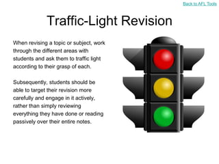 Back to AFL Tools



             Traffic-Light Revision
When revising a topic or subject, work
through the different areas with
students and ask them to traffic light
according to their grasp of each.

Subsequently, students should be
able to target their revision more
carefully and engage in it actively,
rather than simply reviewing
everything they have done or reading
passively over their entire notes.
 