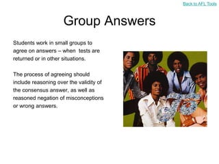 Back to AFL Tools



                     Group Answers
Students work in small groups to
agree on answers – when tests are
returned or in other situations.

The process of agreeing should
include reasoning over the validity of
the consensus answer, as well as
reasoned negation of misconceptions
or wrong answers.
 