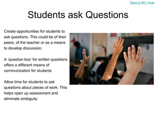 Back to AFL Tools



              Students ask Questions
Create opportunities for students to
ask questions. This could be of their
peers, of the teacher or as a means
to develop discussion.

A „question box‟ for written questions
offers a different means of
communication for students

Allow time for students to ask
questions about pieces of work. This
helps open up assessment and
eliminate ambiguity
 