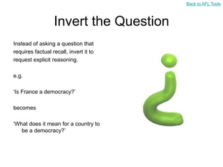 Back to AFL Tools



                  Invert the Question
Instead of asking a question that
requires factual recall, invert it to
request explicit reasoning.

e.g.

„Is France a democracy?‟

becomes

„What does it mean for a country to
   be a democracy?‟
 