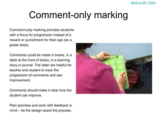 Back to AFL Tools



             Comment-only marking
Comment-only marking provides students
with a focus for progression instead of a
reward or punishment for their ego (as a
grade does).

Comments could be made in books, in a
table at the front of books, in a learning
diary or journal. The latter are helpful for
teacher and student to track the
progression of comments and see
improvement.

Comments should make it clear how the
student can improve.

Plan activities and work with feedback in
mind – let the design assist the process.
 