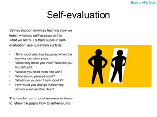 Back to AFL Tools



                          Self-evaluation
Self-evaluation involves learning how we
learn, whereas self-assessment is
what we learn. To train pupils in self-
evaluation, use questions such as:

•   Think about what has happened when the
    learning has taken place
•   What really made you think? What did you
    find difficult?
•   What do you need more help with?
•   What are you pleased about?
•   What have you learnt new about X?
•   How would you change the learning
    activity to suit another class?


The teacher can model answers to these
to show the pupils how to self-evaluate.
 
