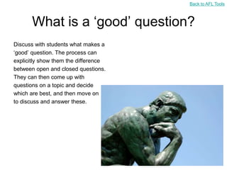 Back to AFL Tools



       What is a „good‟ question?
Discuss with students what makes a
„good‟ question. The process can
explicitly show them the difference
between open and closed questions.
They can then come up with
questions on a topic and decide
which are best, and then move on
to discuss and answer these.
 