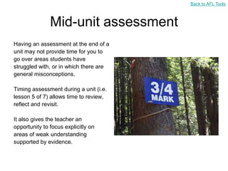 Back to AFL Tools



               Mid-unit assessment
Having an assessment at the end of a
unit may not provide time for you to
go over areas students have
struggled with, or in which there are
general misconceptions.

Timing assessment during a unit (i.e.
lesson 5 of 7) allows time to review,
reflect and revisit.

It also gives the teacher an
opportunity to focus explicitly on
areas of weak understanding
supported by evidence.
 
