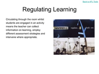 Back to AFL Tools



              Regulating Learning
Circulating through the room whilst
students are engaged in an activity
means the teacher can collect
information on learning, employ
different assessment strategies and
intervene where appropriate.
 