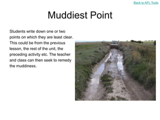 Back to AFL Tools



                      Muddiest Point
Students write down one or two
points on which they are least clear.
This could be from the previous
lesson, the rest of the unit, the
preceding activity etc. The teacher
and class can then seek to remedy
the muddiness.
 