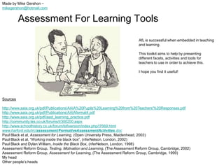 Made by Mike Gershon –
mikegershon@hotmail.com


          Assessment For Learning Tools
                                                                            AfL is successful when embedded in teaching
                                                                            and learning.

                                                                            This toolkit aims to help by presenting
                                                                            different facets, activities and tools for
                                                                            teachers to use in order to achieve this.

                                                                            I hope you find it useful!




Sources

http://www.aaia.org.uk/pdf/Publications/AAIA%20Pupils%20Learning%20from%20Teachers'%20Responses.pdf
http://www.aaia.org.uk/pdf/Publications/AAIAformat4.pdf
http://www.aaia.org.uk/pdf/asst_learning_practice.pdf
http://community.tes.co.uk/forums/t/300200.aspx
http://www.schoolhistory.co.uk/forum/lofiversion/index.php/t7669.html
www.harford.edu/irc/assessment/FormativeAssessmentActivities.doc
Paul Black et al, Assessment for Learning, (Open University Press, Maidenhead, 2003)
Paul Black et al, “Working inside the black box”, (nferNelson, London, 2002)
Paul Black and Dylan William, Inside the Black Box, (nferNelson, London, 1998)
Assessment Reform Group, Testing, Motivation and Learning, (The Assessment Reform Group, Cambridge, 2002)
Assessment Reform Group, Assessment for Learning, (The Assessment Reform Group, Cambridge, 1999)
My head
Other people‟s heads
 
