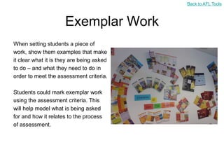 Back to AFL Tools



                      Exemplar Work
When setting students a piece of
work, show them examples that make
it clear what it is they are being asked
to do – and what they need to do in
order to meet the assessment criteria.

Students could mark exemplar work
using the assessment criteria. This
will help model what is being asked
for and how it relates to the process
of assessment.
 