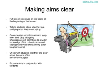 Back to AFL Tools



                   Making aims clear
-   Put lesson objectives on the board at
    the beginning of the lesson.

-   Talk to students about why they are
    studying what they are studying.

-   Contextualise short-term aims in long-
    term aims (e.g. analysing
    Shakespeare will contribute to a wider
    knowledge of the cultural canon and
    stronger analytical skills among other
    long term aims)

-   Check with students that they are clear
    about the aims of the
    lesson/unit/subject

-   Produce aims in conjunction with
    students
 