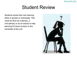 Back to AFL Tools



                     Student Review
Students review their own learning
either in groups or individually. This
could be done as a plenary, a
mini-plenary or as an activity to help
planning for future revision or the
remainder of the unit.
 