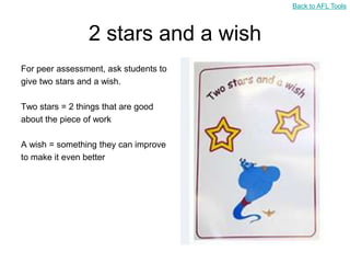 Back to AFL Tools



                 2 stars and a wish
For peer assessment, ask students to
give two stars and a wish.

Two stars = 2 things that are good
about the piece of work

A wish = something they can improve
to make it even better
 