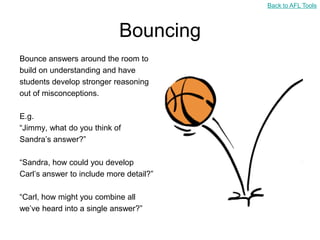 Back to AFL Tools



                            Bouncing
Bounce answers around the room to
build on understanding and have
students develop stronger reasoning
out of misconceptions.

E.g.
“Jimmy, what do you think of
Sandra‟s answer?”

“Sandra, how could you develop
Carl‟s answer to include more detail?”

“Carl, how might you combine all
we‟ve heard into a single answer?”
 