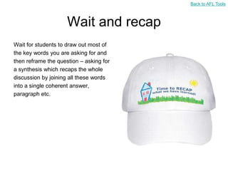 Back to AFL Tools



                     Wait and recap
Wait for students to draw out most of
the key words you are asking for and
then reframe the question – asking for
a synthesis which recaps the whole
discussion by joining all these words
into a single coherent answer,
paragraph etc.
 