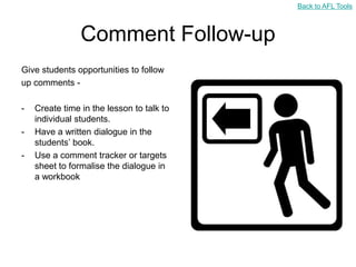 Back to AFL Tools



                Comment Follow-up
Give students opportunities to follow
up comments -

-   Create time in the lesson to talk to
    individual students.
-   Have a written dialogue in the
    students‟ book.
-   Use a comment tracker or targets
    sheet to formalise the dialogue in
    a workbook
 