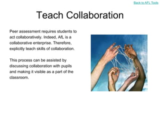 Back to AFL Tools



                Teach Collaboration
Peer assessment requires students to
act collaboratively. Indeed, AfL is a
collaborative enterprise. Therefore,
explicitly teach skills of collaboration.

This process can be assisted by
discussing collaboration with pupils
and making it visible as a part of the
classroom.
 