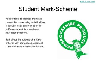 Back to AFL Tools



           Student Mark-Scheme
Ask students to produce their own
mark-schemes working individually or
in groups. They can then peer- or
self-assess work in accordance
with these schemes.

Talk about the purpose of a mark-
scheme with students – judgement,
communication, standardisation etc.
 