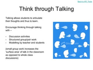 Back to AFL Tools



             Think through Talking
Talking allows students to articulate
their thoughts and thus to learn.

Encourage thinking through talking
with –

-   Discussion activities
-   Structured group/pair work
-   Modelling by teacher and students

(small group work increases the
„surface area‟ of talk in the classroom
as opposed to whole class
discussions)
 