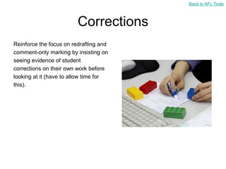 Back to AFL Tools



                         Corrections
Reinforce the focus on redrafting and
comment-only marking by insisting on
seeing evidence of student
corrections on their own work before
looking at it (have to allow time for
this).
 