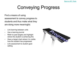 Back to AFL Tools



                 Conveying Progress
Find a means of using
assessment to convey progress to
students and thus make what they
are doing more meaningful.

-   Link learning between units
-   Use a learning journal
-   Refer to past targets and highlight
    where the student is achieving this
-   Have a target chart where it is visible
    how the student has progressed
-   Link assessment to student goal-
    setting
 