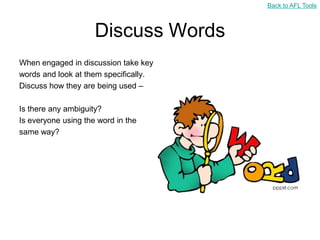 Back to AFL Tools



                     Discuss Words
When engaged in discussion take key
words and look at them specifically.
Discuss how they are being used –

Is there any ambiguity?
Is everyone using the word in the
same way?
 