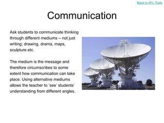 Back to AFL Tools



                     Communication
Ask students to communicate thinking
through different mediums – not just
writing; drawing, drama, maps,
sculpture etc.

The medium is the message and
therefore circumscribes to some
extent how communication can take
place. Using alternative mediums
allows the teacher to „see‟ students‟
understanding from different angles.
 