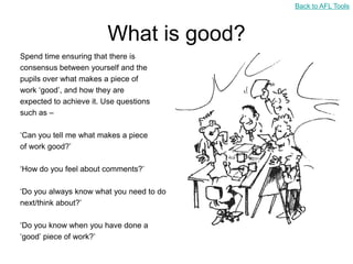 Back to AFL Tools



                        What is good?
Spend time ensuring that there is
consensus between yourself and the
pupils over what makes a piece of
work „good‟, and how they are
expected to achieve it. Use questions
such as –

„Can you tell me what makes a piece
of work good?‟

„How do you feel about comments?‟

„Do you always know what you need to do
next/think about?‟

„Do you know when you have done a
„good‟ piece of work?‟
 