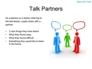 Back to AFL Tools



                        Talk Partners
As a plenary or a starter referring to
the last lesson, pupils share with a
partner:

•   3 new things they have learnt
•   What they found easy
•   What they found difficult
•   Something they would like to learn
    in the future
 