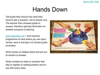 Back to AFL Tools



                             Hands Down
Tell pupils they should only raise their
hand to ask a question, not to answer one.
The teacher then chooses pupils to
answer, therefore gaining information on
whether everyone is learning.

www.classtools.net – fruit machine
programme on here where you can input
names, save it and play it to choose pupils
at random.

Write names on lollipop sticks and pull out
at random to answer.

Write numbers on balls or counters that
tally to register or seating position and re-
use with every class.
 