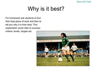 Back to AFL Tools



                      Why is it best?
For homework ask students to find
their best piece of work and then to
tell you why it is their best. This
explanation could refer to success
criteria, levels, targets etc.
 