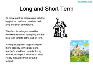 Back to AFL Tools



             Long and Short Term
To draw together progression with the
big picture, students could set both
long and short term targets.

The short term targets could be
reviewed weekly or fortnightly and the
long term targets at the end of term.

Having a long term target may give
more cogency to the pupil‟s and
teacher‟s short term targets. It may
also allow the pupil to focus on what
Really motivates them about a
subject.
 