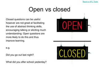 Back to AFL Tools



                     Open vs closed
Closed questions can be useful
however are not great at facilitating
the use of abstract thinking skills,
encouraging talking or eliciting much
understanding. Open questions are
more likely to do this and thus
improve learning.

e.g.

Did you go out last night?

What did you after school yesterday?
 