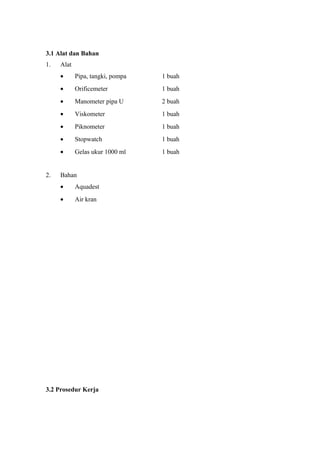 3.1 Alat dan Bahan
1. Alat
• Pipa, tangki, pompa 1 buah
• Orificemeter 1 buah
• Manometer pipa U 2 buah
• Viskometer 1 buah
• Piknometer 1 buah
• Stopwatch 1 buah
• Gelas ukur 1000 ml 1 buah
2. Bahan
• Aquadest
• Air kran
3.2 Prosedur Kerja
 