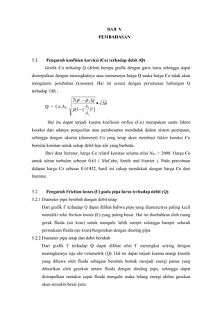BAB V
PEMBAHASAN
5.1. Pengaruh koofisien koreksi (Co) terhadap debit (Q)
Grafik Co terhadap Q (debit) berupa grafik dengan garis lurus sehingga dapat
disimpulkan dengan meningkatnya atau menurunya harga Q maka harga Co tidak akan
mengalami perubahan (konstan). Hal ini sesuai dengan perumusan hubungan Q
terhadap √∆h :
Q = Co.A2.
h
A
A
g
∆•
−
−
])(1[
)(2
2
1
2
21
ρ
ρρ
Hal itu dapat terjadi karena koefisien orifice (Co) merupakan suatu faktor
koreksi dari adanya pengecilan atau pembesaran mendadak dalam sistem perpipaan,
sehingga dengan ukuran (diameter) Co yang tetap akan membuat faktor koreksi Co
bernilai konstan untuk setiap debit laju alir yang berbeda.
Dari data literatur, harga Co relatif konstan selama nilai NRe > 2000. Harga Co
untuk aliran turbulen sebesar 0.61 ( McCabe, Smith and Harriot ). Pada percobaan
didapat harga Co sebesar 0.61432, hasil ini cukup mendekati dengan harga Co dari
literatur.
5.2. Pengaruh Friction losses (Ғ) pada pipa lurus terhadap debit (Q)
5.2.1 Diameter pipa berubah dengan debit tetap
Dari grafik Ғ terhadap Q dapat dilihat bahwa pipa yang diameternya paling kecil
memiliki nilai friction losses (Ғ) yang paling besar. Hal ini disebabkan oleh ruang
gerak fluida (air kran) untuk mengalir lebih sempit sehingga hampir seluruh
permukaan fluida (air kran) bergesekan dengan dinding pipa.
5.2.2 Diameter pipa tetap dan debit berubah
Dari grafik Ғ terhadap Q dapat dilihat nilai Ғ meningkat seiring dengan
meningkatnya laju alir volumetrik (Q). Hal ini dapat terjadi karena energi kinetik
yang dibawa oleh fluida sebagian berubah bentuk menjadi energi panas yang
dihasilkan oleh gesekan antara fluida dengan dinding pipa, sehingga dapat
disimpulkan semakin cepat fluida mengalir maka hilang energi akibat gesekan
akan semakin besar pula.
 
